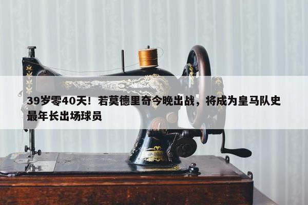 39岁零40天！若莫德里奇今晚出战，将成为皇马队史最年长出场球员