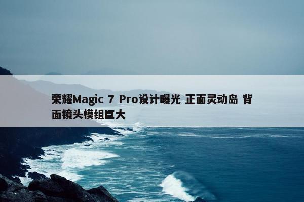 荣耀Magic 7 Pro设计曝光 正面灵动岛 背面镜头模组巨大