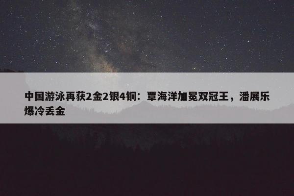 中国游泳再获2金2银4铜：覃海洋加冕双冠王，潘展乐爆冷丢金