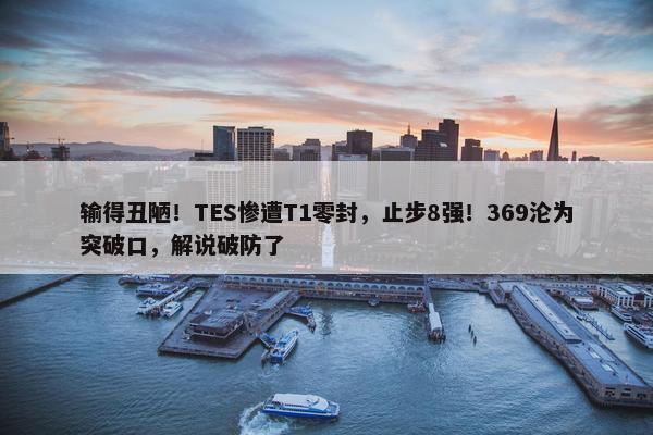 输得丑陋！TES惨遭T1零封，止步8强！369沦为突破口，解说破防了