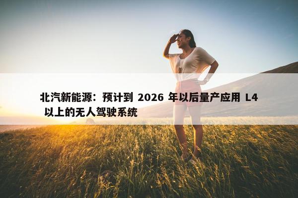 北汽新能源：预计到 2026 年以后量产应用 L4 以上的无人驾驶系统