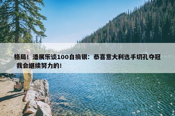 格局！潘展乐谈100自摘银：恭喜意大利选手切孔夺冠 我会继续努力的！