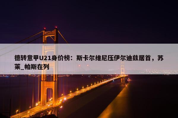 德转意甲U21身价榜：斯卡尔维尼压伊尔迪兹居首，苏莱_帕斯在列