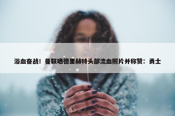 浴血奋战！曼联晒德里赫特头部流血照片并称赞：勇士