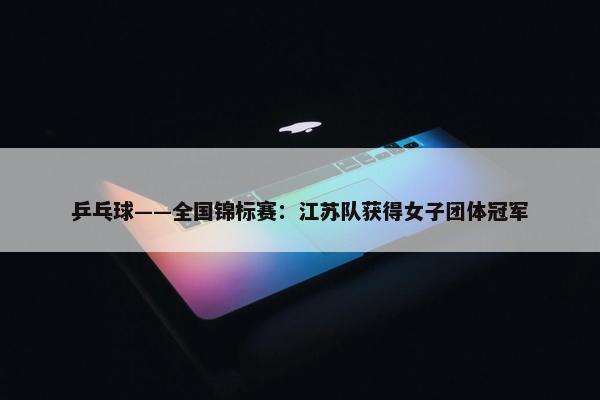 乒乓球——全国锦标赛：江苏队获得女子团体冠军