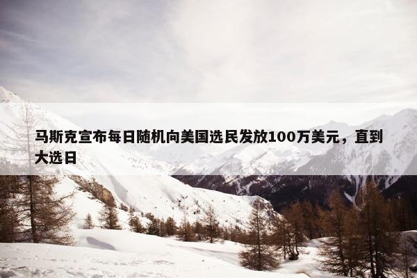 马斯克宣布每日随机向美国选民发放100万美元，直到大选日