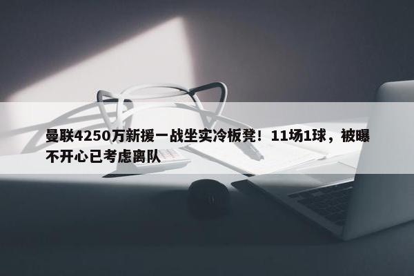 曼联4250万新援一战坐实冷板凳！11场1球，被曝不开心已考虑离队