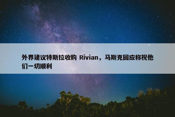 外界建议特斯拉收购 Rivian，马斯克回应称祝他们一切顺利