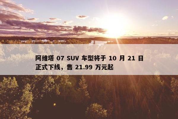 阿维塔 07 SUV 车型将于 10 月 21 日正式下线，售 21.99 万元起