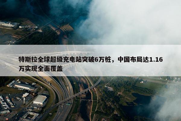 特斯拉全球超级充电站突破6万桩，中国布局达1.16万实现全面覆盖