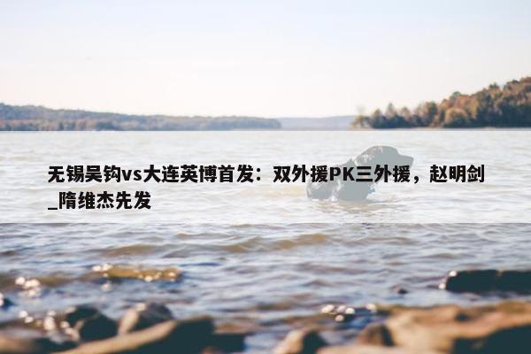 无锡吴钩vs大连英博首发：双外援PK三外援，赵明剑_隋维杰先发