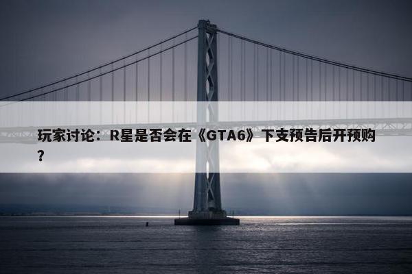 玩家讨论：R星是否会在《GTA6》下支预告后开预购？