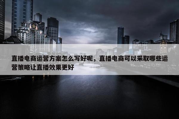 直播电商运营方案怎么写好呢，直播电商可以采取哪些运营策略让直播效果更好