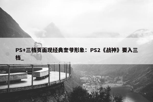 PS+三档页面现经典奎爷形象：PS2《战神》要入三档_