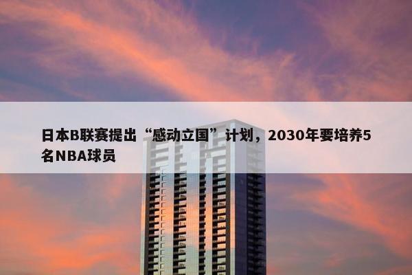 日本B联赛提出“感动立国”计划，2030年要培养5名NBA球员