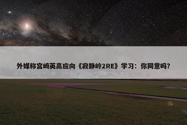 外媒称宫崎英高应向《寂静岭2RE》学习：你同意吗？