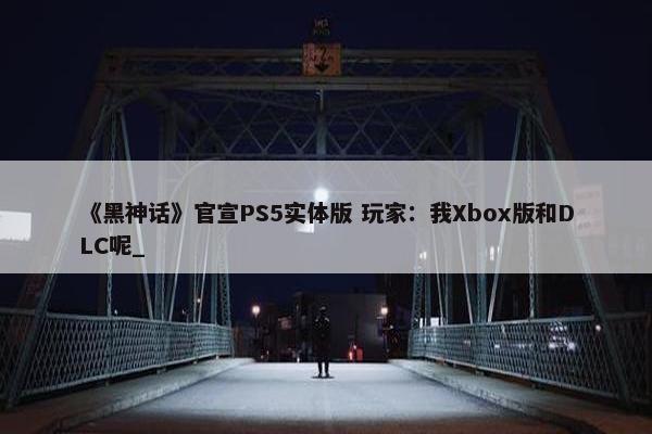 《黑神话》官宣PS5实体版 玩家：我Xbox版和DLC呢_