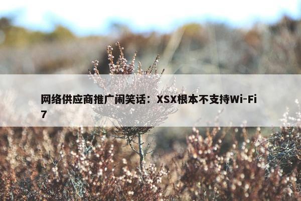 网络供应商推广闹笑话：XSX根本不支持Wi-Fi 7