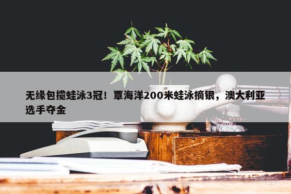 无缘包揽蛙泳3冠！覃海洋200米蛙泳摘银，澳大利亚选手夺金