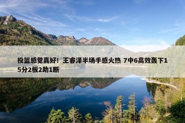 投篮感觉真好！王睿泽半场手感火热 7中6高效轰下15分2板2助1断