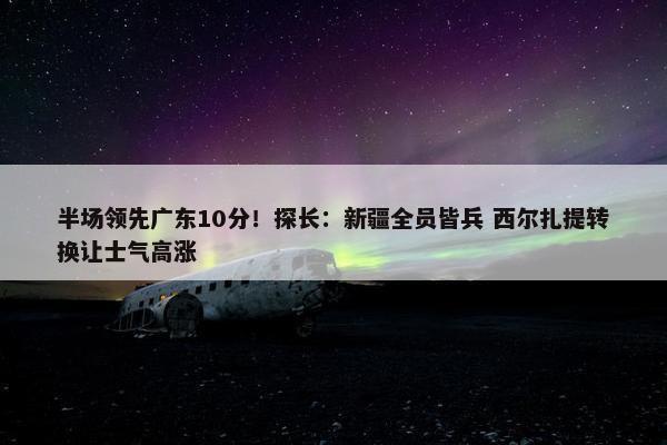 半场领先广东10分！探长：新疆全员皆兵 西尔扎提转换让士气高涨