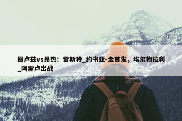 图卢兹vs昂热：雷斯特_约书亚-金首发，埃尔梅拉利_阿霍卢出战