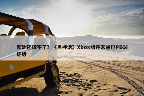 欧洲还玩不了？《黑神话》Xbox版还未通过PEGI评级