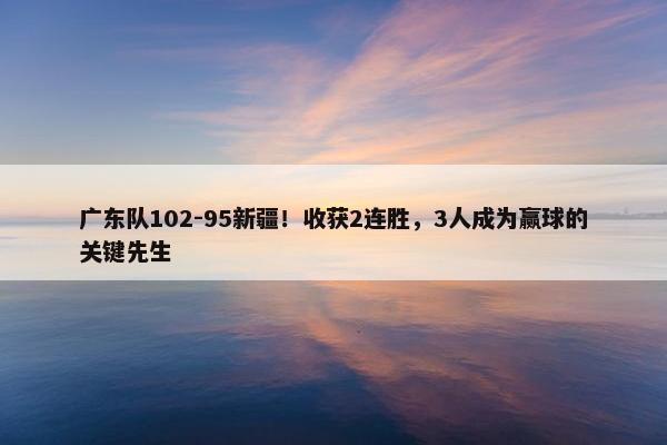 广东队102-95新疆！收获2连胜，3人成为赢球的关键先生