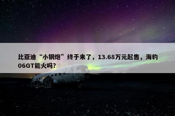 比亚迪“小钢炮”终于来了，13.68万元起售，海豹06GT能火吗？