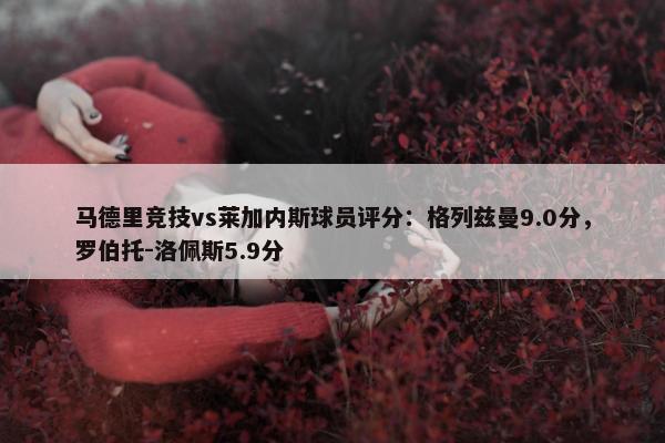 马德里竞技vs莱加内斯球员评分：格列兹曼9.0分，罗伯托-洛佩斯5.9分