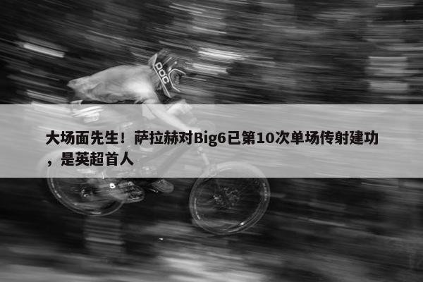 大场面先生！萨拉赫对Big6已第10次单场传射建功，是英超首人