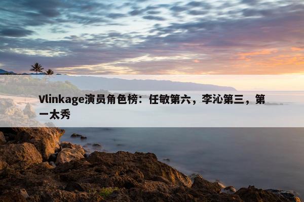 Vlinkage演员角色榜：任敏第六，李沁第三，第一太秀