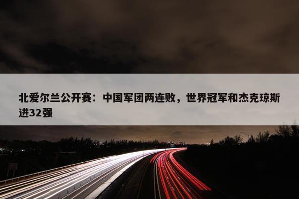 北爱尔兰公开赛：中国军团两连败，世界冠军和杰克琼斯进32强