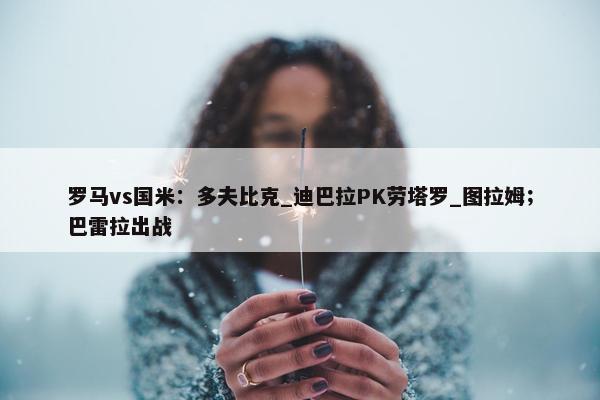 罗马vs国米：多夫比克_迪巴拉PK劳塔罗_图拉姆；巴雷拉出战