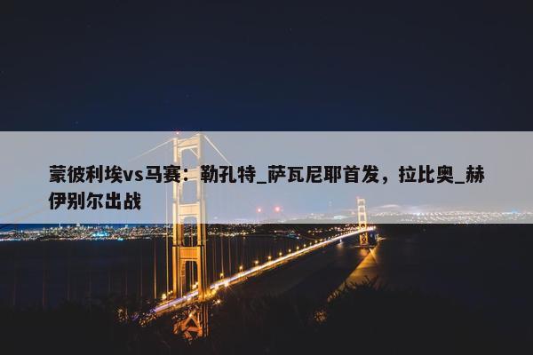 蒙彼利埃vs马赛：勒孔特_萨瓦尼耶首发，拉比奥_赫伊别尔出战