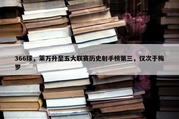 366球，莱万升至五大联赛历史射手榜第三，仅次于梅罗