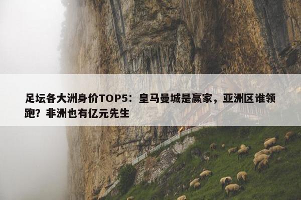 足坛各大洲身价TOP5：皇马曼城是赢家，亚洲区谁领跑？非洲也有亿元先生