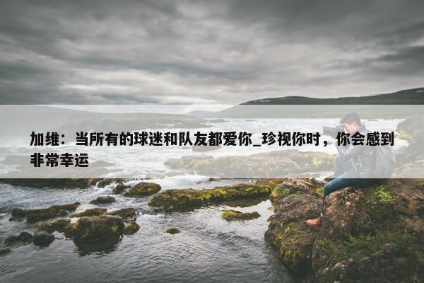 加维：当所有的球迷和队友都爱你_珍视你时，你会感到非常幸运