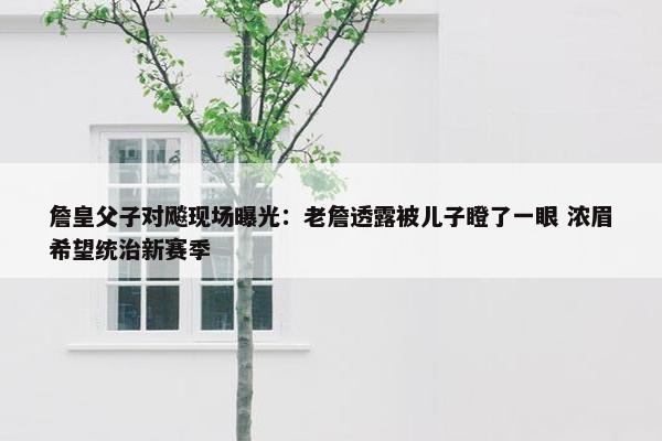 詹皇父子对飚现场曝光：老詹透露被儿子瞪了一眼 浓眉希望统治新赛季