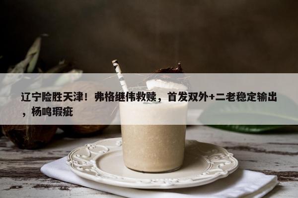 辽宁险胜天津！弗格继伟救赎，首发双外+二老稳定输出，杨鸣瑕疵