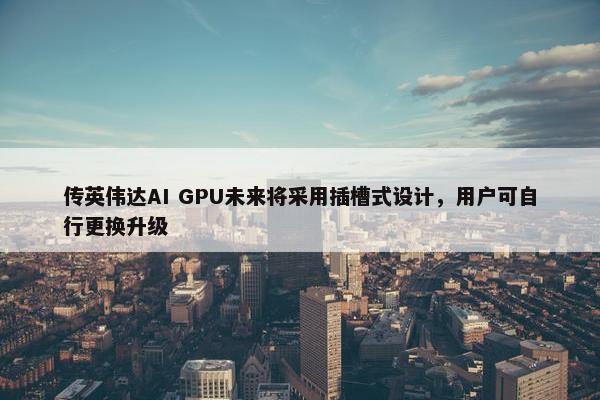 传英伟达AI GPU未来将采用插槽式设计，用户可自行更换升级