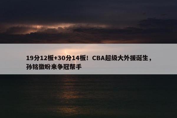 19分12板+30分14板！CBA超级大外援诞生，孙铭徽盼来争冠帮手