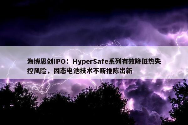 海博思创IPO：HyperSafe系列有效降低热失控风险，固态电池技术不断推陈出新