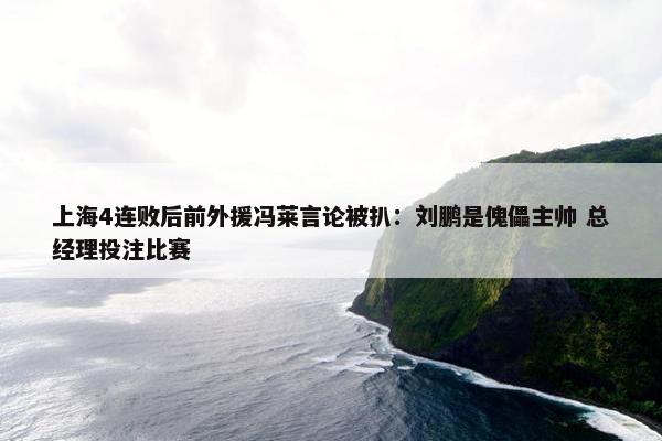 上海4连败后前外援冯莱言论被扒：刘鹏是傀儡主帅 总经理投注比赛