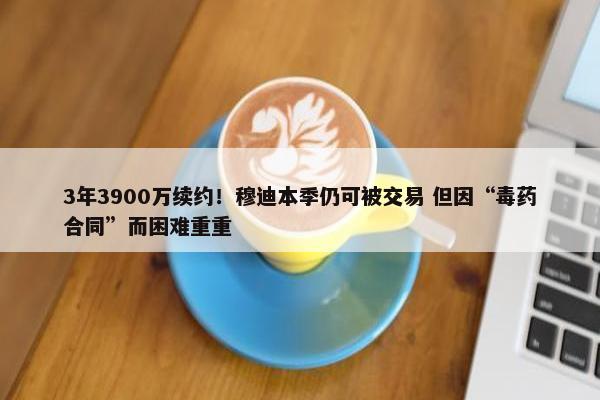 3年3900万续约！穆迪本季仍可被交易 但因“毒药合同”而困难重重