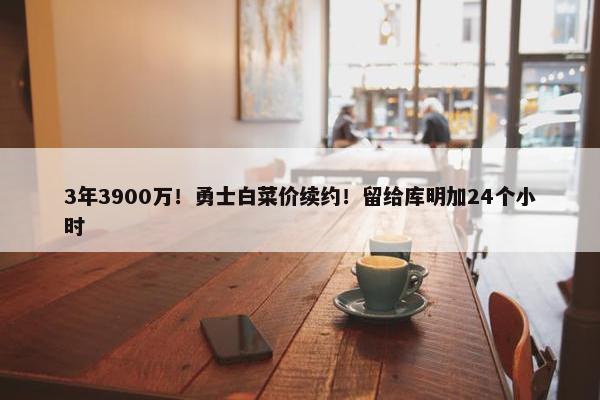 3年3900万！勇士白菜价续约！留给库明加24个小时