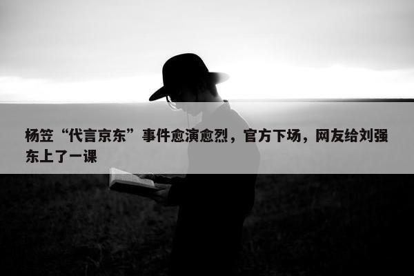 杨笠“代言京东”事件愈演愈烈，官方下场，网友给刘强东上了一课