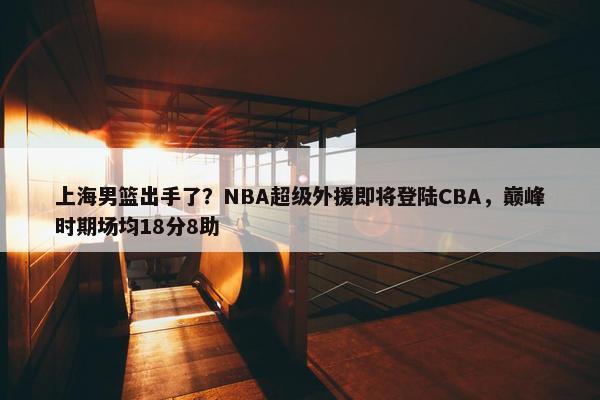 上海男篮出手了？NBA超级外援即将登陆CBA，巅峰时期场均18分8助