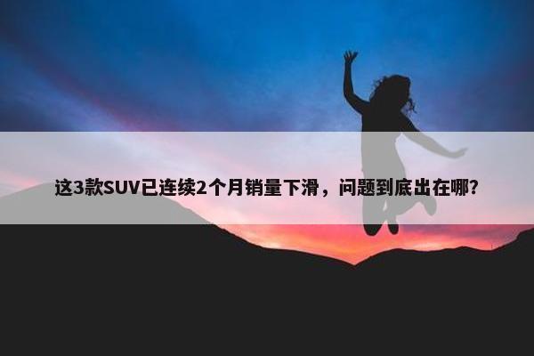 这3款SUV已连续2个月销量下滑，问题到底出在哪？