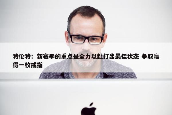 特伦特：新赛季的重点是全力以赴打出最佳状态 争取赢得一枚戒指